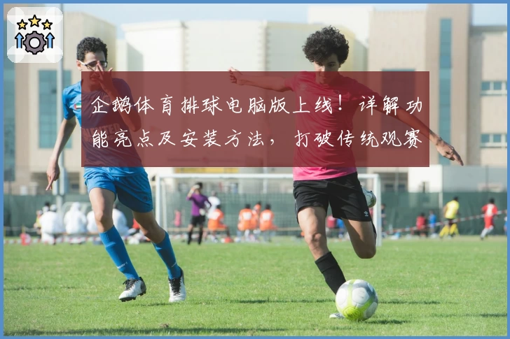 企鹅体育排球电脑版上线！详解功能亮点及安装方法，打破传统观赛模式的新体验