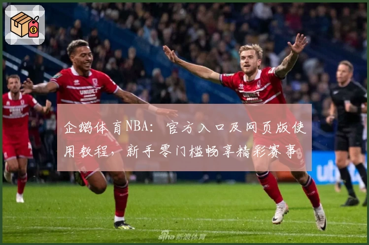 企鹅体育NBA：官方入口及网页版使用教程，新手零门槛畅享精彩赛事直播