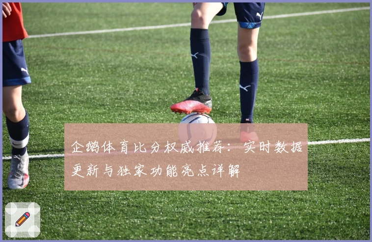 企鹅体育比分权威推荐：实时数据更新与独家功能亮点详解