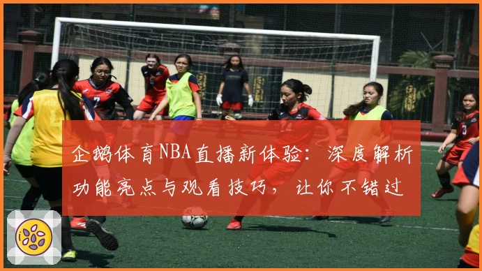 企鹅体育NBA直播新体验：深度解析功能亮点与观看技巧，让你不错过每场精彩比赛