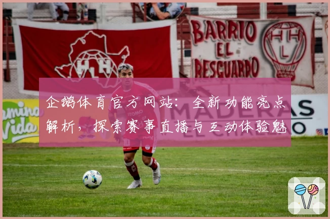 企鹅体育官方网站：全新功能亮点解析，探索赛事直播与互动体验魅力