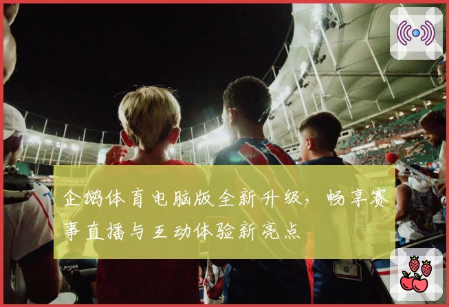 企鹅体育电脑版全新升级，畅享赛事直播与互动体验新亮点