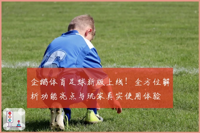 企鹅体育足球新版上线！全方位解析功能亮点与玩家真实使用体验