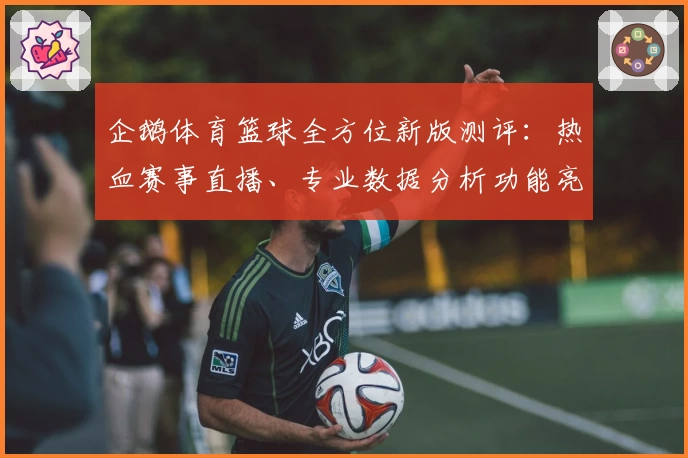 企鹅体育篮球全方位新版测评：热血赛事直播、专业数据分析功能亮点曝光